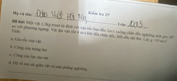 Kiểm tra 
Họ và tên: 25'
Lớp: 
Đề bài: Một vật 1, 5kg trượt từ đỉnh với vận tốc ban đầu 2m/s xuống chân dốc nghiêng một góc 30°
Tính: 
so với phương ngang. Vật đạt vận tốc 6 m/s khi đến chân dốc, biết đốc đài 8m. Lây g=10m/s^2. 
a. Gia tốc của vật. 
b. Công của trọng lực 
c. Công của lực ma sát. 
_ 
d. Hệ số ma sát giữa vật và mặt phảng nghiêng. 
_ 
_ 
_