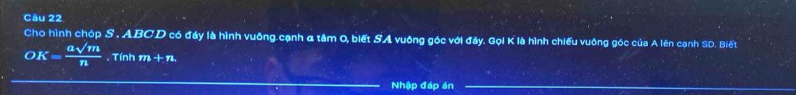 Chọ hình chóp S.ABCD có đấy là hình vuông.cạnh & tâm O, biết SA vuông góc với đầy. Gọi K là hình chiếu vuông góc của A lên cạnh SD. Biết
O K= asqrt(m)/n  Tính m+n. 
Nhập đáp án