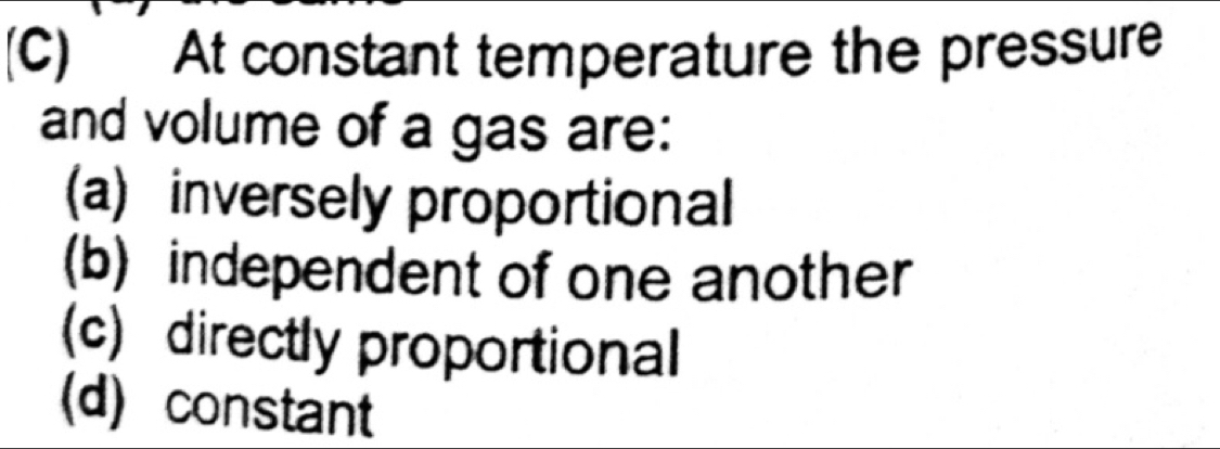 At constant temperature the pressure
and volume of a gas are:
(a) inversely proportional
(b) independent of one another
(c) directly proportional
(d) constant