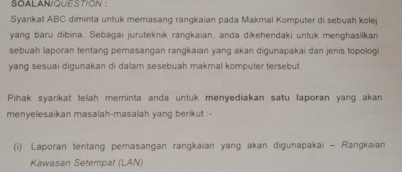 SOALAN/QUESTION : 
Syarikat ABC diminta untuk memasang rangkaian pada Makmal Komputer di sebuah kolej 
yang baru dibina. Sebagai juruteknik rangkaian, anda dikehendaki untuk menghasilkan 
sebuah laporan tentang pemasangan rangkaian yang akan digunapakai dan jenis topologi 
yang sesuai digunakan di dalam sesebuah makmal komputer tersebut. 
Pihak syarikat telah meminta anda untuk menyediakan satu laporan yang akan 
menyelesaikan masalah-masalah yang berikut :- 
(i) Laporan tentang pemasangan rangkaian yang akan digunapakai - Rangkaian 
Kawasan Setempat (LAN)