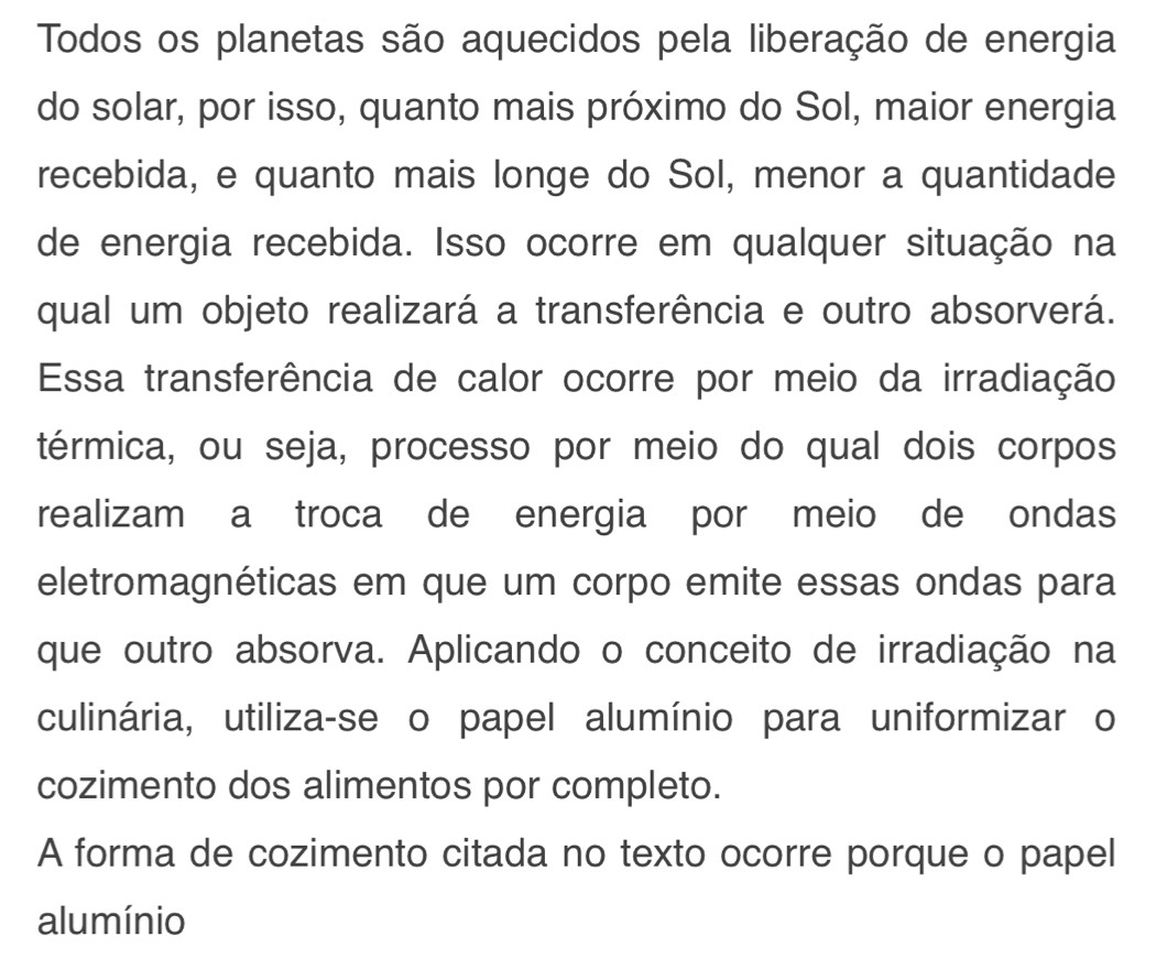 Todos os planetas são aquecidos pela liberação de energia 
do solar, por isso, quanto mais próximo do Sol, maior energia 
recebida, e quanto mais longe do Sol, menor a quantidade 
de energia recebida. Isso ocorre em qualquer situação na 
qual um objeto realizará a transferência e outro absorverá. 
Essa transferência de calor ocorre por meio da irradiação 
térmica, ou seja, processo por meio do qual dois corpos 
realizam a troca de energia por meio de ondas 
eletromagnéticas em que um corpo emite essas ondas para 
que outro absorva. Aplicando o conceito de irradiação na 
culinária, utiliza-se o papel alumínio para uniformizar o 
cozimento dos alimentos por completo. 
A forma de cozimento citada no texto ocorre porque o papel 
alumínio