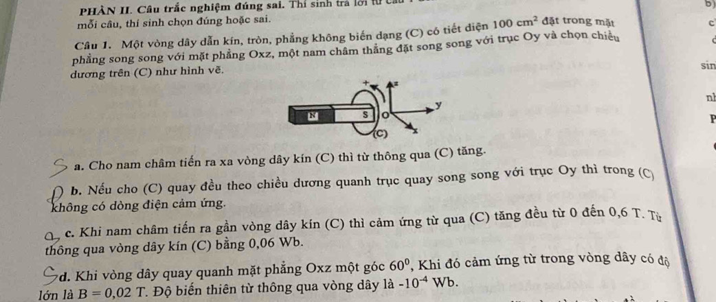 PHÀN II. Câu trắc nghiệm đúng sai. Thí sinh trả lới tự t 
D 
mỗi câu, thí sinh chọn đúng hoặc sai. 
Câu 1. Một vòng dây dẫn kín, tròn, phẳng không biến dạng (C) có tiết diện 100cm^2 đặt trong mặt 
c 
phẳng song song với mặt phẳng Oxz, một nam châm thăng đặt song song với trục Oy và chọn chiều 
dương trên (C) như hình vẽ. 
sin 
nh 
P 
a. Cho nam châm tiến ra xa vòng dây kín (C) thì từ thông qua (C) tăng. 
b. Nếu cho (C) quay đều theo chiều dương quanh trục quay song song với trục Oy thì trong (C) 
không có dòng điện cảm ứng. 
c. Khi nam châm tiến ra gần vòng dây kín (C) thì cảm ứng từ qua (C) tăng đều từ 0 đến 0,6 T. Từ 
thông qua vòng dây kín (C) bằng 0,06 Wb. 
*d. Khi vòng dây quay quanh mặt phẳng Oxz một góc 60° ,Khi đó cảm ứng từ trong vòng dây có độ 
lớn là B=0,02 T. Độ biến thiên từ thông qua vòng dây là -10^(-4)Wb.