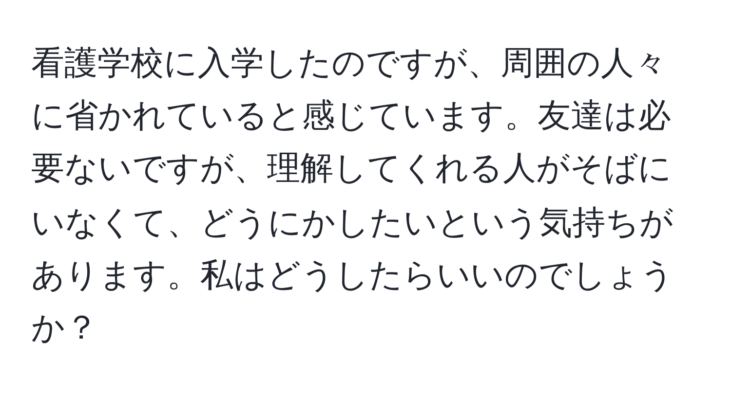 看護学校に入学したのですが、周囲の人々に省かれていると感じています。友達は必要ないですが、理解してくれる人がそばにいなくて、どうにかしたいという気持ちがあります。私はどうしたらいいのでしょうか？