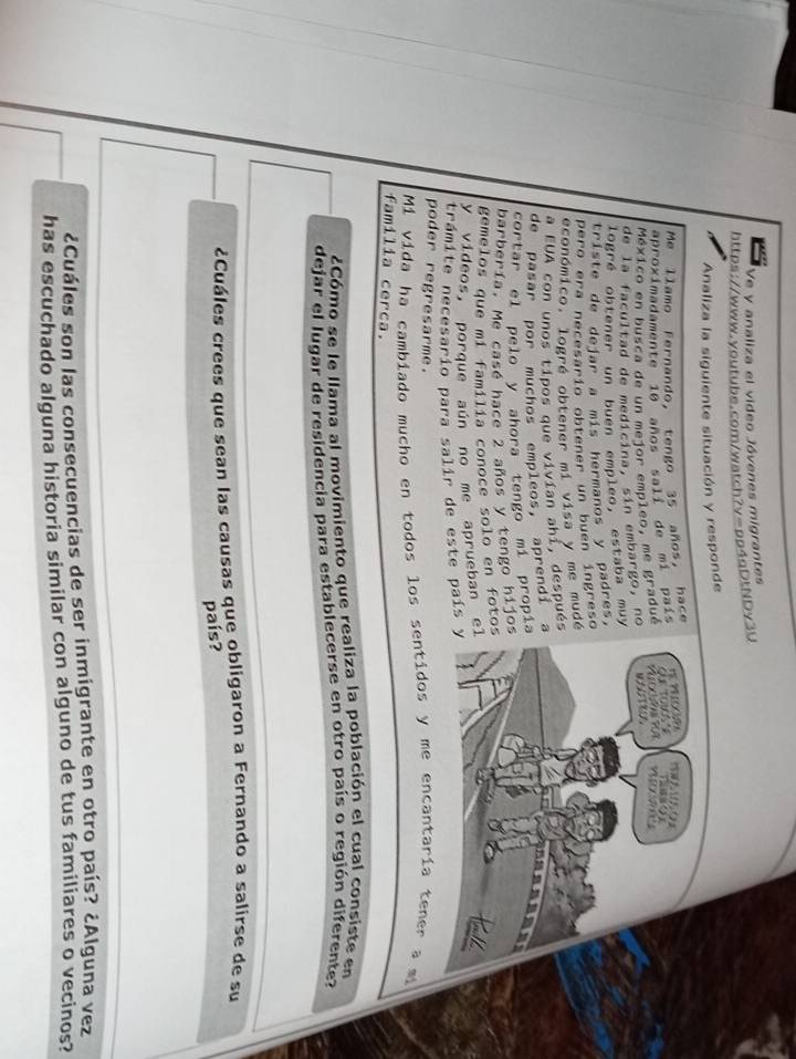 Ve y analiza el video Jóvenes migrantes 
https://www.youtube.com/watch?y=pp4qDtNDy3U 
Analiza la siguiente situación y responde 
Me llamo Fernando, tengo 35 años, hace 
aproximadamente 10 años sali de mi país 
México en busca de un mejor empleo, me gradué 
de la facultad de medicina, sin embargo, no 
logré obtener un buen empleo, estaba muy 
triste de dejar a mis hermanos y padres, 
pero era necesario obtener un buen íngreso 
económico. logré obtener mi visa y me mudé 
a EUA con unos tipos que vivían ahi, después 
de pasar por muchos empleos, aprendi 
cortar el pelo y ahora tengo mí propí 
barbería. Me casé hace 2 años y tengo hijo 
gemelos que mi família conoce solo en foto 
y vídeos, porque aún no me aprueban e 
trámite necesario para salir de este país 
poder regresarme. 
Mí vida ha cambiado mucho en todos los sentidos y me encantaría tener a mi 
familia cerca. 
¿Cómo se le llama al movimiento que realiza la población el cual consiste en 
dejar el lugar de residencia para establecerse en otro país o región diferente? 
¿Cuáles crees que sean las causas que obligaron a Fernando a salirse de su 
país? 
¿Cuáles son las consecuencias de ser inmigrante en otro país? ¿Alguna vez 
has escuchado alguna historia similar con alguno de tus familiares o vecinos?