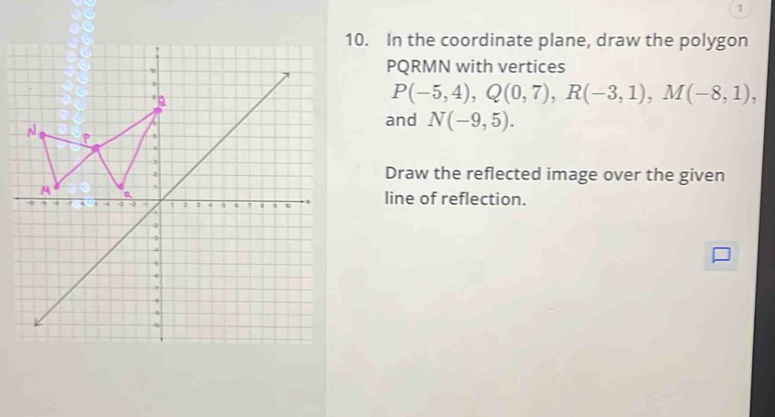 1 
10. In the coordinate plane, draw the polygon
PQRMN with vertices
P(-5,4), Q(0,7), R(-3,1), M(-8,1), 
and N(-9,5). 
Draw the reflected image over the given 
line of reflection.