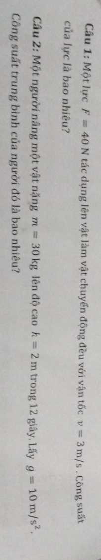 Một lực F=40N tác dụng lên vật làm vật chuyển động đều với vận tốc v=3m/s. Công suất 
của lực là bao nhiêu? 
Câu 2: Một người nâng một vật nặng m=30kg lên độ cao h=2m trong 12 giây. Lấy g=10m/s^2. 
Công suất trung bình của người đó là bao nhiêu?