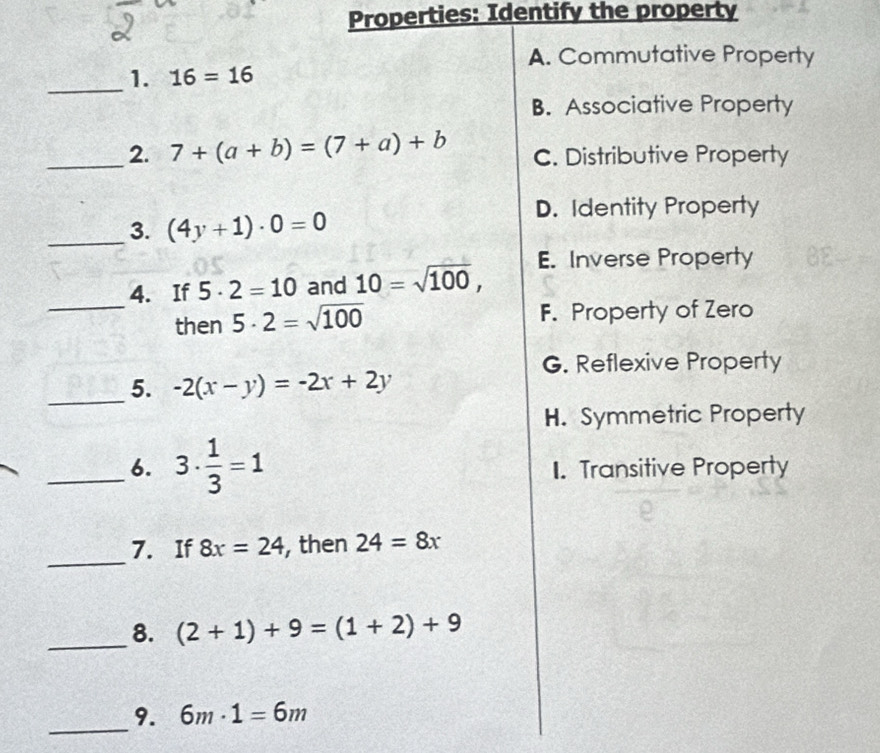 Properties: Identify the property
A. Commutative Property
_1. 16=16
B. Associative Property
_2. 7+(a+b)=(7+a)+b C. Distributive Property
_3. (4y+1)· 0=0
D. Identity Property
E. Inverse Property
4. If 5· 2=10 and 10=sqrt(100), 
_then 5· 2=sqrt(100) F. Property of Zero
G. Reflexive Property
_5. -2(x-y)=-2x+2y
H. Symmetric Property
_6. 3·  1/3 =1 1. Transitive Property
_
7. If 8x=24 , then 24=8x
_8. (2+1)+9=(1+2)+9
_9. 6m· 1=6m