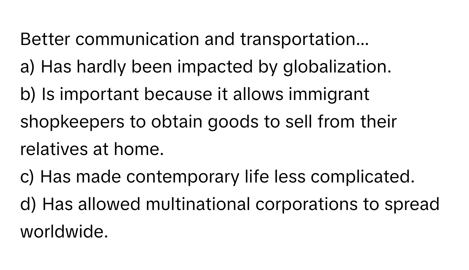 Better communication and transportation... 
a) Has hardly been impacted by globalization. 
b) Is important because it allows immigrant shopkeepers to obtain goods to sell from their relatives at home. 
c) Has made contemporary life less complicated. 
d) Has allowed multinational corporations to spread worldwide.