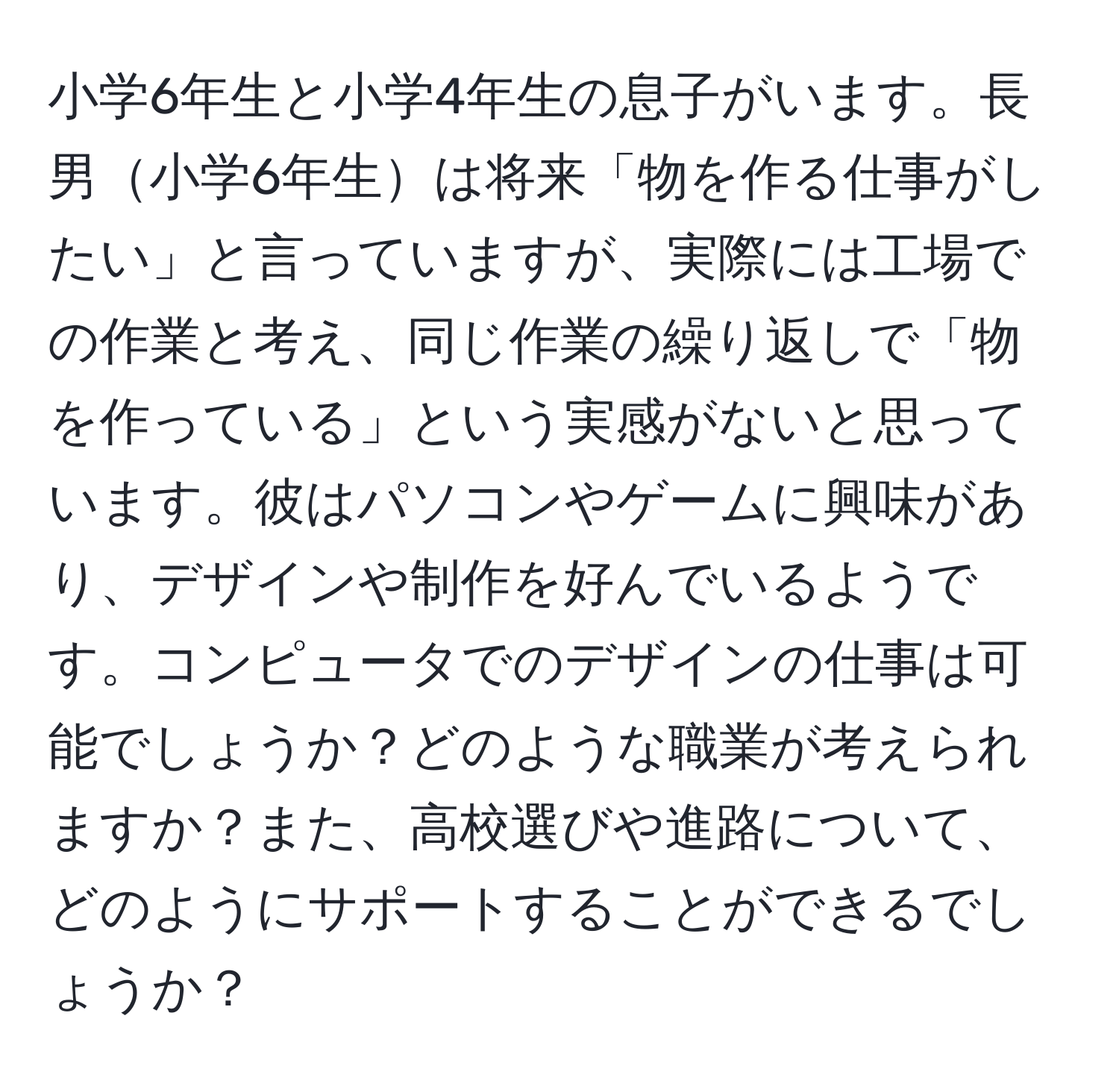 小学6年生と小学4年生の息子がいます。長男小学6年生は将来「物を作る仕事がしたい」と言っていますが、実際には工場での作業と考え、同じ作業の繰り返しで「物を作っている」という実感がないと思っています。彼はパソコンやゲームに興味があり、デザインや制作を好んでいるようです。コンピュータでのデザインの仕事は可能でしょうか？どのような職業が考えられますか？また、高校選びや進路について、どのようにサポートすることができるでしょうか？