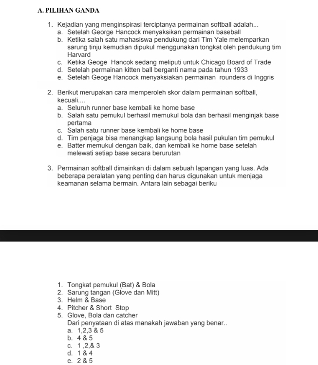 PILIHAN GANDA
1. Kejadian yang menginspirasi terciptanya permainan softball adalah...
a. Setelah George Hancock menyaksikan permainan baseball
b. Ketika salah satu mahasiswa pendukung dari Tim Yale melemparkan
sarung tinju kemudian dipukul menggunakan tongkat oleh pendukung tim 
Harvard
c. Ketika Geoge Hancok sedang meliputi untuk Chicago Board of Trade
d. Setelah permainan kitten ball berganti nama pada tahun 1933
e. Setelah Geoge Hancock menyaksiakan permainan rounders di Inggris
2. Berikut merupakan cara memperoleh skor dalam permainan softball,
kecuali....
a. Seluruh runner base kembali ke home base
b. Salah satu pemukul berhasil memukul bola dan berhasil menginjak base
pertama
c. Salah satu runner base kembali ke home base
d. Tim penjaga bisa menangkap langsung bola hasil pukulan tim pemukul
e. Batter memukul dengan baik, dan kembali ke home base setelah
melewati setiap base secara berurutan
3. Permainan softball dimainkan di dalam sebuah lapangan yang luas. Ada
beberapa peralatan yang penting dan harus digunakan untuk menjaga
keamanan selama bermain. Antara lain sebagai beriku
1. Tongkat pemukul (Bat) & Bola
2. Sarung tangan (Glove dan Mitt)
3. Helm & Base
4. Pitcher & Short Stop
5. Glove, Bola dan catcher
Dari penyataan di atas manakah jawaban yang benar..
a. 1, 2, 3 & 5
b. 4 & 5
c. 1 , 2,& 3
d. 1 & 4
e. 2 & 5