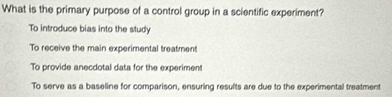 What is the primary purpose of a control group in a scientific experiment?
To introduce bias into the study
To receive the main experimental treatment
To provide anecdotal data for the experiment
To serve as a baseline for comparison, ensuring results are due to the experimental treatment