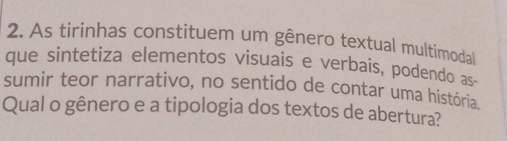 As tirinhas constituem um gênero textual multimodal 
que sintetiza elementos visuais e verbais, podendo as- 
sumir teor narrativo, no sentido de contar uma história. 
Qual o gênero e a tipologia dos textos de abertura?