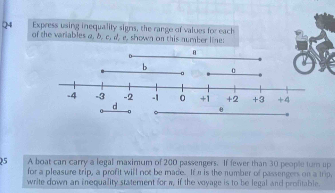 Express using inequality signs, the range of values for each 
of the variables a, b, c, d, e, shown on this number line: 
25 A boat can carry a legal maximum of 200 passengers. If fewer than 30 people turn up 
for a pleasure trip, a profit will not be made. If n is the number of passengers on a trip, 
write down an inequality statement for π, if the voyage is to be legal and profitable.