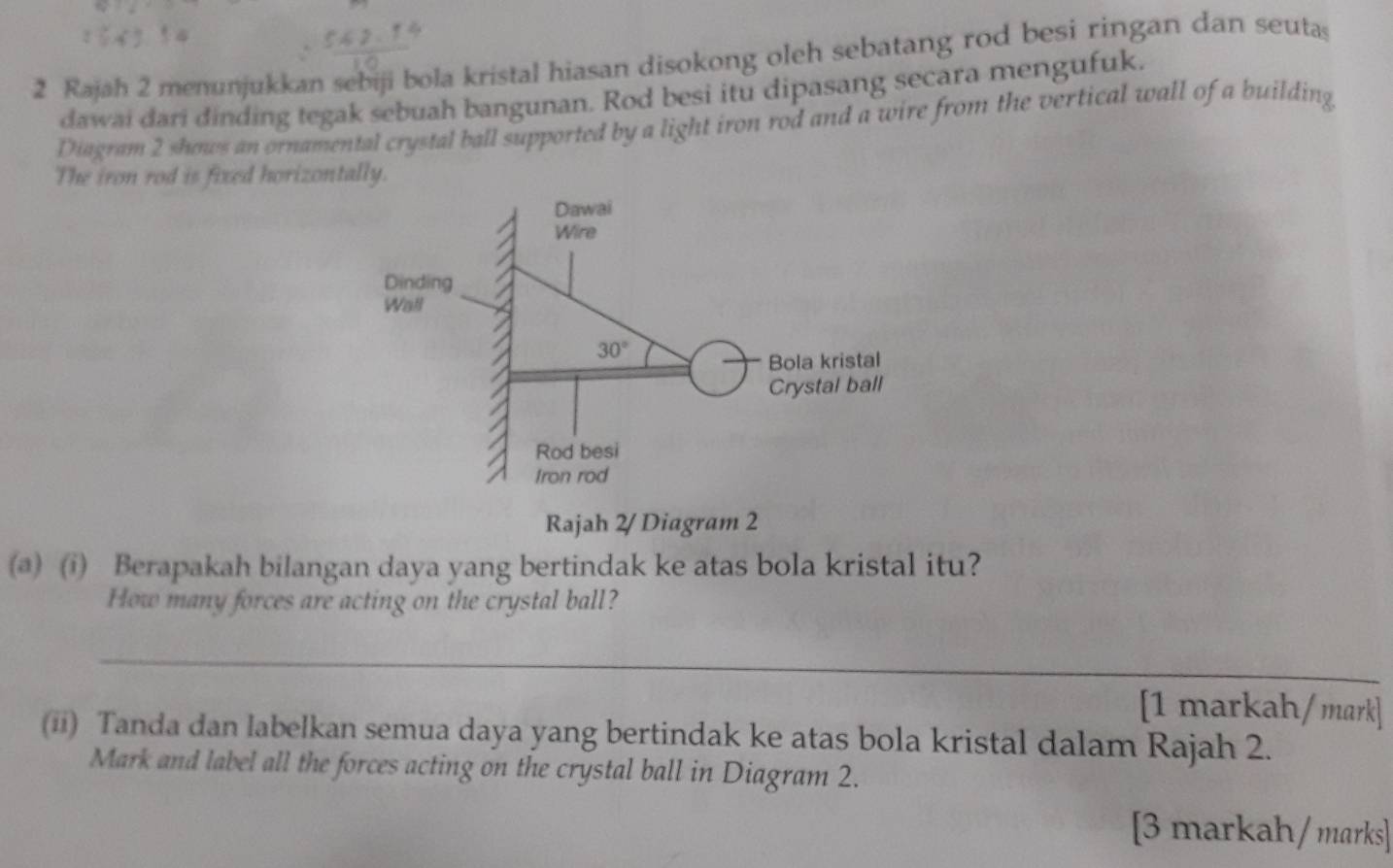 Rajah 2 menunjukkan sebiji bola kristal hiasan disokong oleh sebatang rod besi ringan dan seutas
dawai dari dinding tegak sebuah bangunan. Rod besi itu dipasang secara mengufuk.
Diagram 2 shows an ornamental crystal ball supported by a light iron rod and a wire from the vertical wall of a building
The iron rod is fixed horizontally.
Rajah 2/ Diagram 2
(@) (i) Berapakah bilangan daya yang bertindak ke atas bola kristal itu?
How many forces are acting on the crystal ball?
_
[1 markah/mark]
(ii) Tanda dan labelkan semua daya yang bertindak ke atas bola kristal dalam Rajah 2.
Mark and label all the forces acting on the crystal ball in Diagram 2.
[3 markah/ marks]