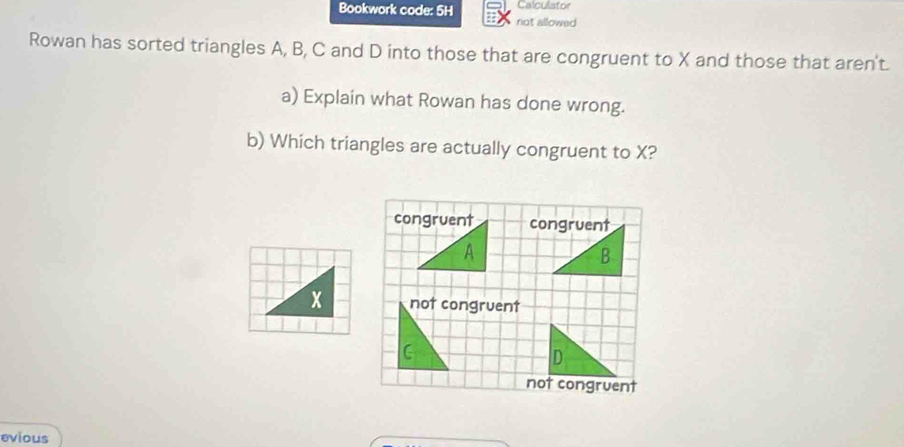 Calculator
Bookwork code: 5H not allowed
Rowan has sorted triangles A, B, C and D into those that are congruent to X and those that aren't.
a) Explain what Rowan has done wrong.
b) Which triangles are actually congruent to X?
congruent congruent
A
B
x not congruent
C
not congruent
evious