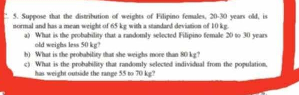 Suppose that the distribution of weights of Filipino females, 20-30 years old, is 
normal and has a mean weight of 65 kg with a standard deviation of 10 kg. 
a) What is the probability that a randomly selected Filipino female 20 to 30 years
old weighs less 50 kg? 
b) What is the probability that she weighs more than 80 kg? 
c) What is the probability that randomly selected individual from the population. 
has weight outside the range 55 to 70 kg?