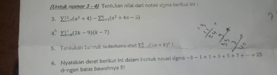 (Untuk nomor 3 - 4) Tentukan nilai dari notasi sigma berikut ini : 
3. sumlimits _(u=7)^(12)(a^2+4)-sumlimits _(a=1)^6(a^2+4a-5)
4° sumlimits _(k=8)^(11)(2k-9)(k-7)
5. Tentukan bentuk sederhana dari sumlimits _(k=1)^5(2a+k)^2!
6. Nyatakan deret berikut ini dalam bentuk nolasi sigma -3-1+1+3+5+7+·s +25
dōngan batas bawahnya 5!