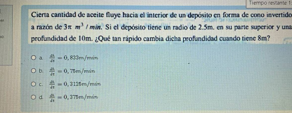 Tiempo restante 1
Cierta cantidad de aceite fluye hacia el interior de un depósito en forma de cono invertido
er
a razón de 3π m^3 / min. Si el depósito tiene un radio de 2.5m. en su parte superior y una
10
profundidad de 10m. ¿Qué tan rápido cambia dicha profundidad cuando tiene 8m?
a.  dh/dt =0,833m/min
b.  dh/dt =0,75m/min
C.  dh/dt =0,3125m/min
d.  dh/dt =0,375m/min