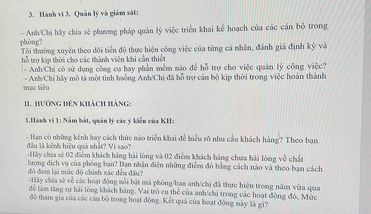 Hành vi 3. Quản lý và giám sát: 
- Anh/Chị hãy chia sẻ phương pháp quản lý việc triển khai kế hoạch của các cán bộ trong 
phòng? 
Tôi thường xuyên theo dõi tiến độ thực hiện công việc của từng cá nhân, đánh giá định kỳ và 
hỗ trợ kịp thời cho các thành viên khi cần thiết 
- Anh/Chị có sử dụng công cụ hay phần mềm nào để hỗ trợ cho việc quản lý công việc? 
- Anh/Chị hãy mô tả một tình huống Anh/Chị đã hỗ trợ cán bộ kịp thời trong việc hoàn thành 
mục tiêu 
II. HướNG ĐÉN KHÁCH HÀNG: 
1.Hành vi 1: Nắm bắt, quản lý các ý kiến của KH: 
- Bạn có những kênh hay cách thức nào triển khai để hiểu rõ nhu cầu khách hàng? Theo bạn 
đầu là kênh hiệu quả nhất? Vì sao? 
-Hãy chia sẻ 02 điểm khách hàng hài lòng và 02 điểm khách hàng chưa hài lòng về chất 
lượng dịch vụ của phòng bạn? Bạn nhận diện những điểm đó bằng cách nào và theo bạn cách 
đó đem lại mức độ chính xác đến đâu? 
-Hãy chia sẻ về các hoạt động nỗi bật mà phòng/ban anh/chị đã thực hiện trong năm vừa qua 
để làm tăng sự hài lòng khách hàng. Vai trò cụ thể của anh/chị trong các hoạt động đó, Mức 
độ tham gia của các cán bộ trong hoạt động. Kết quả của hoạt động này là gì?