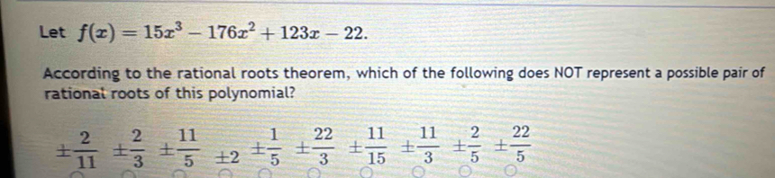 Let f(x)=15x^3-176x^2+123x-22. 
According to the rational roots theorem, which of the following does NOT represent a possible pair of 
rational roots of this polynomial?
±  2/11 ±  2/3 ±  11/5 +2±  1/5 ±  22/3 ±  11/15 ±  11/3 ±  2/5 ±  22/5 