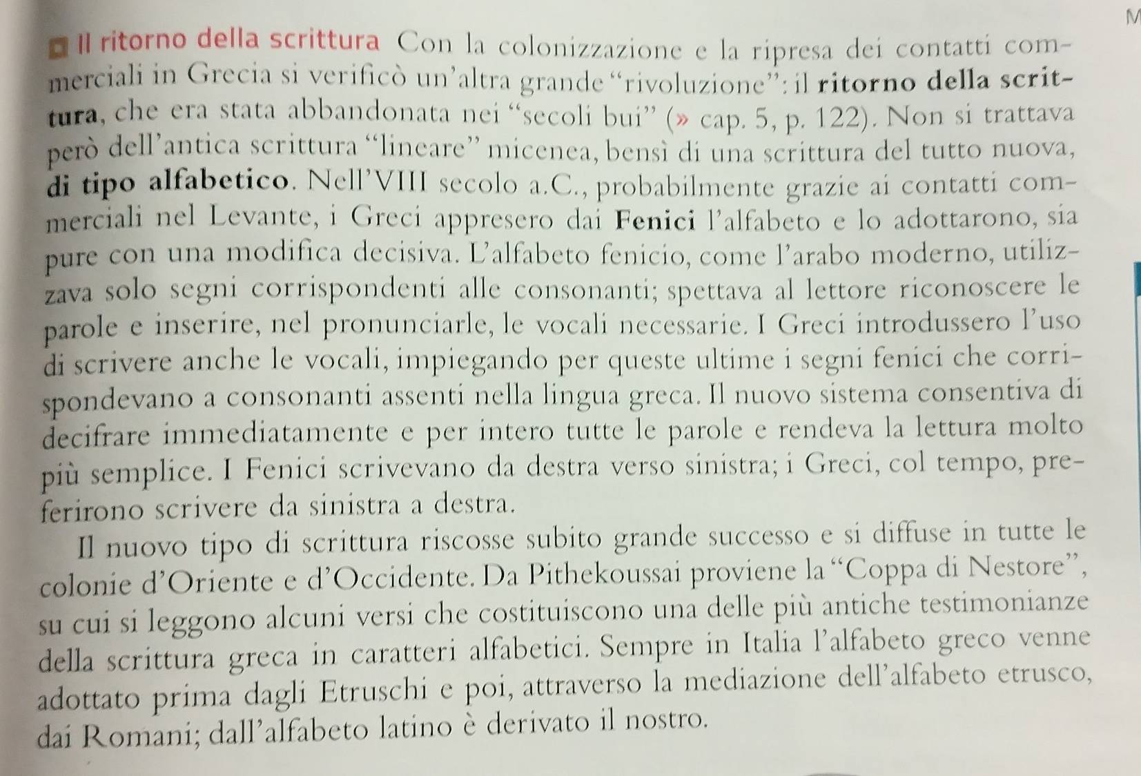 ritorno della scrittura Con la colonizzazione e la ripresa dei contatti com-
merciali in Grecia si verificò un’altra grande “rivoluzione”: il ritorno della scrit-
tura, che era stata abbandonata nei “secoli bui” (» cap. 5, p. 122). Non si trattava
però dell’antica scrittura “lineare” micenea, bensì di una scrittura del tutto nuova,
di tipo alfabetico. Nell’VIII secolo a.C., probabilmente grazie ai contatti com-
merciali nel Levante, i Grecí appresero dai Fenici l’alfabeto e lo adottarono, sia
pure con una modifica decisiva. L’alfabeto fenicio, come l’arabo moderno, utiliz-
zava solo segni corrispondenti alle consonanti; spettava al lettore riconoscere le
parole e inserire, nel pronunciarle, le vocali necessarie. I Greci introdussero l’uso
di scrivere anche le vocali, impiegando per queste ultime i segni fenici che corri-
spondevano a consonanti assenti nella lingua greca. Il nuovo sistema consentiva di
decifrare immediatamente e per intero tutte le parole e rendeva la lettura molto
più semplice. I Fenici scrivevano da destra verso sinistra; i Greci, col tempo, pre-
ferirono scrivere da sinistra a destra.
Il nuovo tipo di scrittura riscosse subito grande successo e si diffuse in tutte le
colonie d’Oriente e d’Occidente. Da Pithekoussai proviene la “Coppa di Nestore”,
su cui si leggono alcuni versi che costituiscono una delle più antiche testimonianze
della scrittura greca in caratteri alfabetici. Sempre in Italia l’alfabeto greco venne
adottato prima dagli Etruschi e poi, attraverso la mediazione dell’alfabeto etrusco,
dai Romani; dall’alfabeto latino è derivato il nostro.