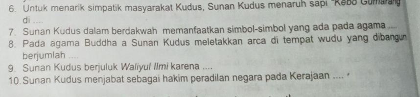 Untuk menarik simpatik masyarakat Kudus, Sunan Kudus menaruh sapı ''Kebo Gumara 
di .... 
7. Sunan Kudus dalam berdakwah memanfaatkan simbol-simbol yang ada pada agama ... 
8. Pada agama Buddha a Sunan Kudus meletakkan arca di tempat wudu yang dibangun 
berjumlah .. 
9. Sunan Kudus berjuluk Waliyul Ilmi karena .... 
10 Sunan Kudus menjabat sebagai hakim peradilan negara pada Kerajaan .... *