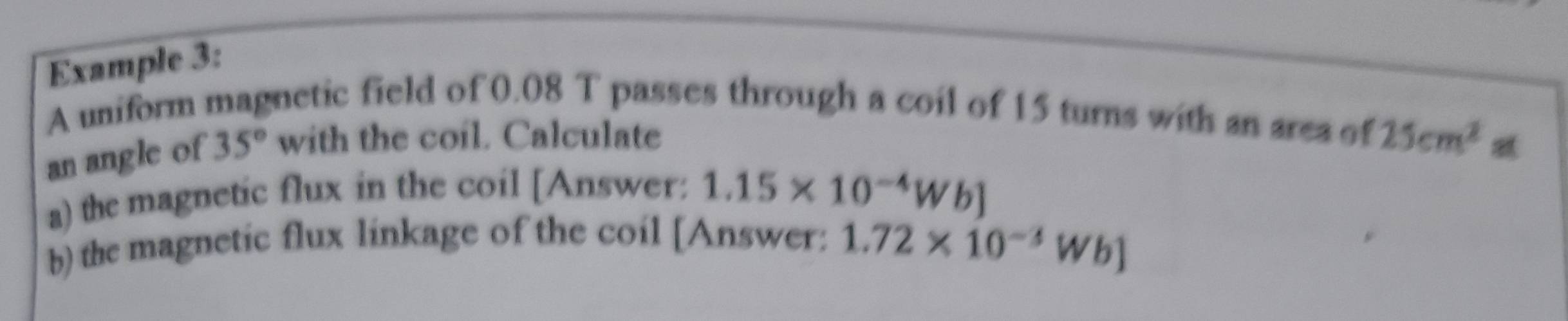 Example 3: 
A uniform magnetic field of 0.08 T passes through a coil of 15 turns with an area of 25cm^2
an angle of 35° with the coil. Calculate 
a) the magnetic flux in the coil [Answer: 1.15* 10^(-4)Wb]
b) the magnetic flux linkage of the coil [Answer: 1.72* 10^(-3)Wb]