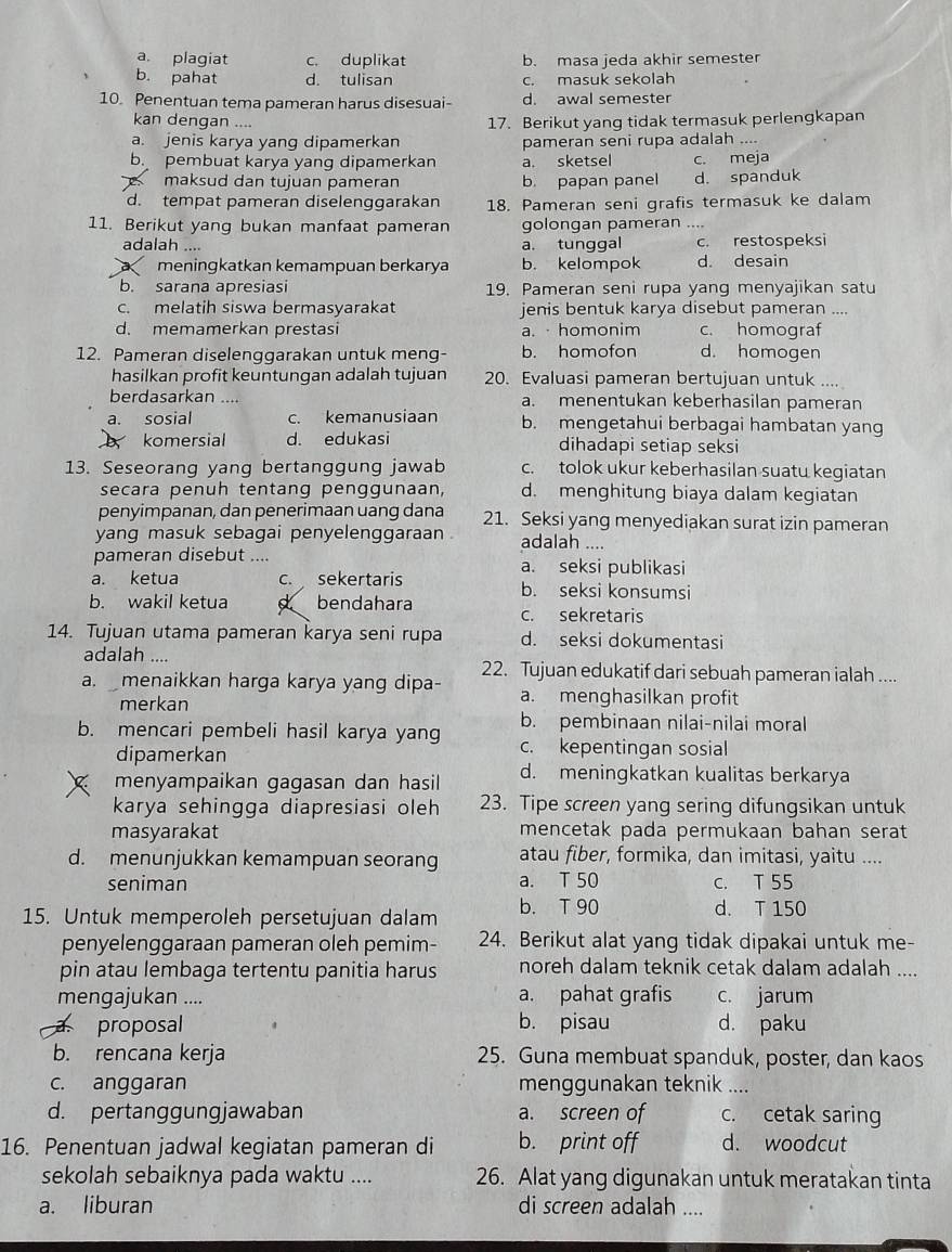 a. plagiat c. duplikat b. masa jeda akhir semester
b. pahat d. tulisan c. masuk sekolah
10. Penentuan tema pameran harus disesuai- d. awal semester
kan dengan .... 17. Berikut yang tidak termasuk perlengkapan
a. jenis karya yang dipamerkan pameran seni rupa adalah ....
b pembuat karya yang dipamerkan a. sketsel c. meja
S maksud dan tujuan pameran b. papan panel d. spanduk
d. tempat pameran diselenggarakan 18. Pameran seni grafis termasuk ke dalam
11. Berikut yang bukan manfaat pameran golongan pameran ....
adalah .... a. tunggal c. restospeksi
meningkatkan kemampuan berkarya b. kelompok d. desain
b. sarana apresiasi 19. Pameran seni rupa yang menyajikan satu
c. melatih siswa bermasyarakat jenis bentuk karya disebut pameran ....
d. memamerkan prestasi a. · homonim c. homograf
12. Pameran diselenggarakan untuk meng- b. homofon d. homogen
hasilkan profit keuntungan adalah tujuan 20. Evaluasi pameran bertujuan untuk ....
berdasarkan .... a. menentukan keberhasilan pameran
a. sosial c. kemanusiaan b. mengetahui berbagai hambatan yang
komersial d. edukasi dihadapi setiap seksi
13. Seseorang yang bertanggung jawab c. tolok ukur keberhasilan suatu kegiatan
secara penuh tentang penggunaan, d. menghitung biaya dalam kegiatan
penyimpanan, dan penerimaan uang dana 21. Seksi yang menyediakan surat izin pameran
yang masuk sebagai penyelenggaraan . adalah ....
pameran disebut .... a. seksi publikasi
a. ketua c. sekertaris b. seksi konsumsi
b. wakil ketua a bendahara c. sekretaris
14. Tujuan utama pameran karya seni rupa d. seksi dokumentasi
adalah .... 22. Tujuan edukatif dari sebuah pameran ialah ....
a. menaikkan harga karya yang dipa- a. menghasilkan profit
merkan
b. pembinaan nilai-nilai moral
b. mencari pembeli hasil karya yang c. kepentingan sosial
dipamerkan
menyampaikan gagasan dan hasil d. meningkatkan kualitas berkarya
karya sehingga diapresiasi oleh 23. Tipe screen yang sering difungsikan untuk
masyarakat mencetak pada permukaan bahan serat
d. menunjukkan kemampuan seorang atau fiber, formika, dan imitasi, yaitu ....
seniman a. T 50 C. T 55
15. Untuk memperoleh persetujuan dalam b. T 90
d. T 150
penyelenggaraan pameran oleh pemim- 24. Berikut alat yang tidak dipakai untuk me-
pin atau lembaga tertentu panitia harus noreh dalam teknik cetak dalam adalah ....
mengajukan .... a. pahat grafis c. jarum
proposal b. pisau d. paku
b. rencana kerja 25. Guna membuat spanduk, poster, dan kaos
c. anggaran menggunakan teknik ....
d. pertanggungjawaban a. screen of c. cetak saring
16. Penentuan jadwal kegiatan pameran di b. print off d. woodcut
sekolah sebaiknya pada waktu .... 26. Alat yang digunakan untuk meratakan tinta
a. liburan di screen adalah ....