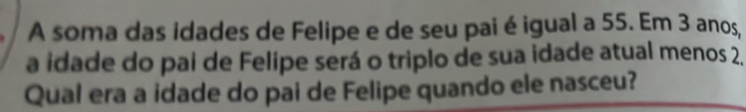 A soma das idades de Felipe e de seu pai é igual a 55. Em 3 anos, 
a idade do pai de Felipe será o triplo de sua idade atual menos 2. 
Qual era a idade do pai de Felipe quando ele nasceu?