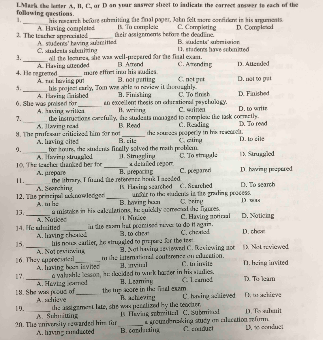 Mark the letter A, B, C, or D on your answer sheet to indicate the correct answer to each of the
following questions.
1._ his research before submitting the final paper, John felt more confident in his arguments.
A. Having completed B. To complete C. Completing D. Completed
2. The teacher appreciated _their assignments before the deadline.
A. students' having submitted B. students’ submission
C. students submitting D. students have submitted
_
3. all the lectures, she was well-prepared for the final exam.
A. Having attended B. Attend C. Attending D. Attended
4. He regretted_ more effort into his studies.
A. not having put B. not putting C. not put D. not to put
5. _his project early, Tom was able to review it thoroughly.
A. Having finished B. Finishing C. To finish D. Finished
6. She was praised for_ an excellent thesis on educational psychology.
A. having written B. writing C. written D. to write
_
7. the instructions carefully, the students managed to complete the task correctly.
A. Having read B. Read C. Reading D. To read
8. The professor criticized him for not the sources properly in his research.
A. having cited B. cite C. citing D. to cite
9. _for hours, the students finally solved the math problem.
A. Having struggled B. Struggling C. To struggle D. Struggled
10. The teacher thanked her for _a detailed report.
A. prepare B. preparing C. prepared D. having prepared
11._ the library, I found the reference book I needed.
A. Searching B. Having searched C. Searched D. To search
12. The principal acknowledged_ unfair to the students in the grading process.
A. to be B. having been C. being D. was
13. _a mistake in his calculations, he quickly corrected the figures.
A. Noticed B. Notice C. Having noticed D. Noticing
14. He admitted _in the exam but promised never to do it again.
A. having cheated B. to cheat C. cheated
D. cheat
15. _his notes earlier, he struggled to prepare for the test.
A. Not reviewing B. Not having reviewed C. Reviewing not D. Not reviewed
16. They appreciated_ to the international conference on education.
A. having been invited B. invited C. to invite D. being invited
17. _a valuable lesson, he decided to work harder in his studies.
A. Having learned B. Learning C. Learned
D. To learn
18. She was proud of_ the top score in the final exam.
A. achieve B. achieving C. having achieved D. to achieve
19. _the assignment late, she was penalized by the teacher.
A. Submitting B. Having submitted C. Submitted D. To submit
20. The university rewarded him for _a groundbreaking study on education reform.
A. having conducted B. conducting C. conduct D. to conduct