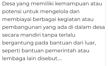 Desa yang memiliki kemampuan atau 
potensi untuk mengelola dan 
membiayai berbagai kegiatan atau 
pembangunan yang ada di dalam desa 
secara mandiri tanpa terlalu 
bergantung pada bantuan dari luar, 
seperti bantuan pemerintah atau 
lembaga lain disebut....