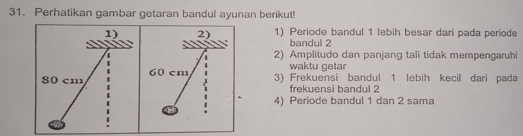 Perhatikan gambar getaran bandul ayunan berikut! 
1) 1) Periode bandul 1 lebih besar dari pada periode 
2) 
bandul 2
2) Amplitudo dan panjang tali tidak mempengaruhi 
waktu getar
60 cm
80 cm
3) Frekuensi bandul 1 lebih kecil dari pada 
* 
frekuensi bandul 2
【 
4) Periode bandul 1 dan 2 sama 
E