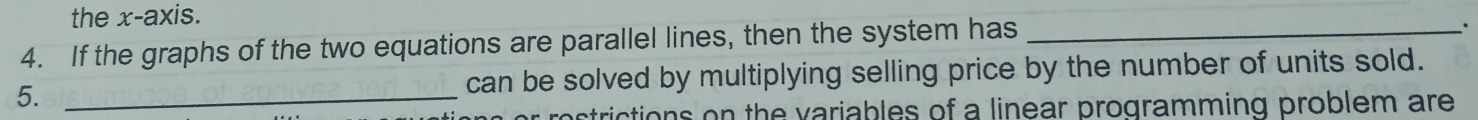 the x-axis. 
4. If the graphs of the two equations are parallel lines, then the system has_ 
5. _can be solved by multiplying selling price by the number of units sold. 
strictions on the variables of a linear programming problem are