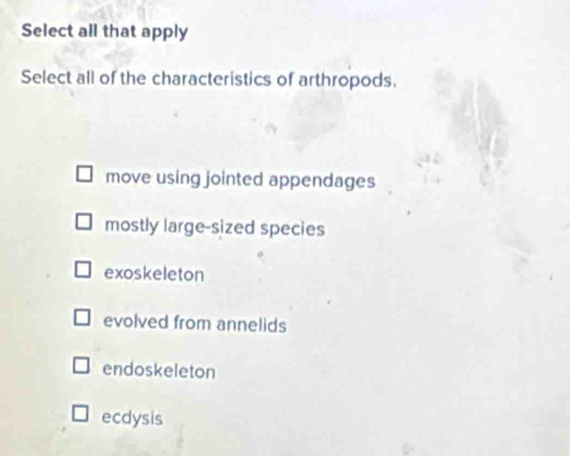 Select all that apply
Select all of the characteristics of arthropods.
move using jointed appendages
mostly large-sized species
exoskeleton
evolved from annelids
endoskeleton
ecdysis