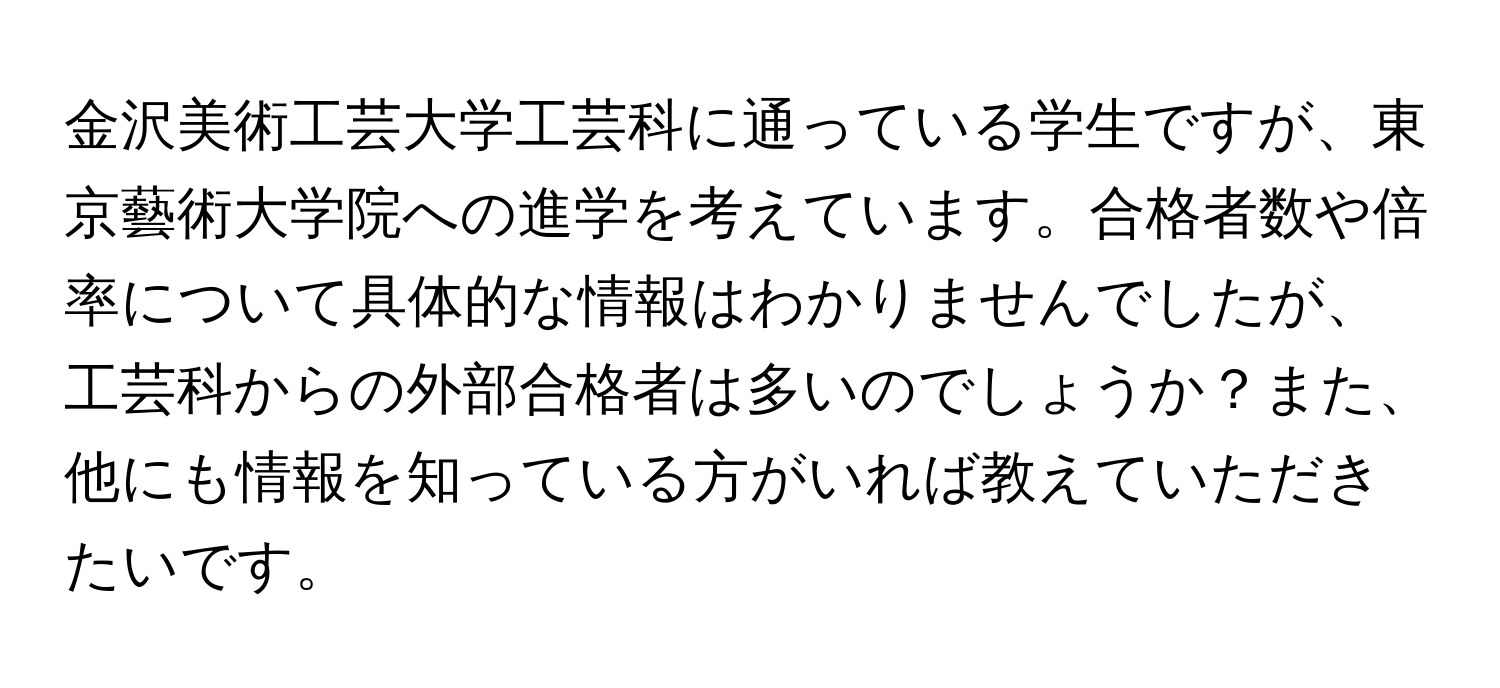 金沢美術工芸大学工芸科に通っている学生ですが、東京藝術大学院への進学を考えています。合格者数や倍率について具体的な情報はわかりませんでしたが、工芸科からの外部合格者は多いのでしょうか？また、他にも情報を知っている方がいれば教えていただきたいです。