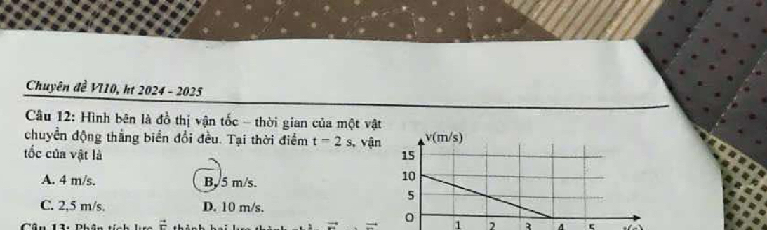 Chuyên đề VI10, ht 2024-202 25
Câu 12: Hình bên là đồ thị vận tốc - thời gian của một vật
chuyển động thẳng biển đổi đều. Tại thời điểm t=2s , vận
tốc của vật là
A. 4 m/s. B. 5 m/s.
C. 2,5 m/s. D. 10 m/s.
1 , A ς
Cân 1. Dhân