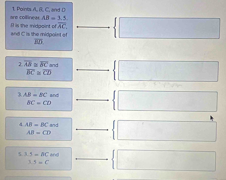 Points A, B, C, and D
are collinear. AB=3.5.
B is the midpoint of overline AC, beginarrayl □  □ endarray. □ 
and C is the midpoint of
□
overline BD. 
2. overline AB≌ overline BC and
overline BC≌ overline CD
beginarrayl □  □ endarray. ^
□ 
3. AB=BC and
BC=CD
beginarrayl □  □ endarray. □ 
4. AB=BC and
AB=CD
5 3.5=BC and
3.5=C
beginarrayl □  □ endarray. □