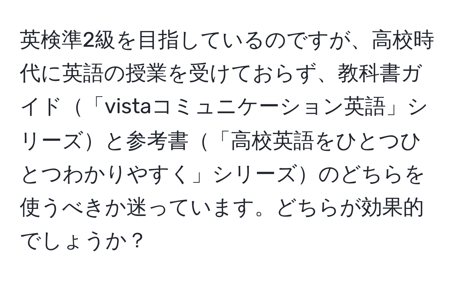 英検準2級を目指しているのですが、高校時代に英語の授業を受けておらず、教科書ガイド「vistaコミュニケーション英語」シリーズと参考書「高校英語をひとつひとつわかりやすく」シリーズのどちらを使うべきか迷っています。どちらが効果的でしょうか？