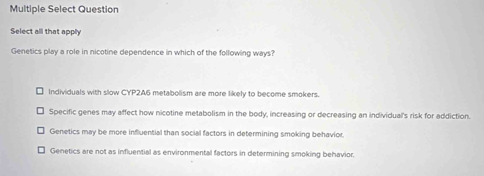 Multiple Select Question
Select all that apply
Genetics play a role in nicotine dependence in which of the following ways?
Individuals with slow CYP2A6 metabolism are more likely to become smokers.
Specific genes may affect how nicotine metabolism in the body, increasing or decreasing an individual's risk for addiction.
Genetics may be more influential than social factors in determining smoking behavior.
Genetics are not as influential as environmental factors in determining smoking behavior.