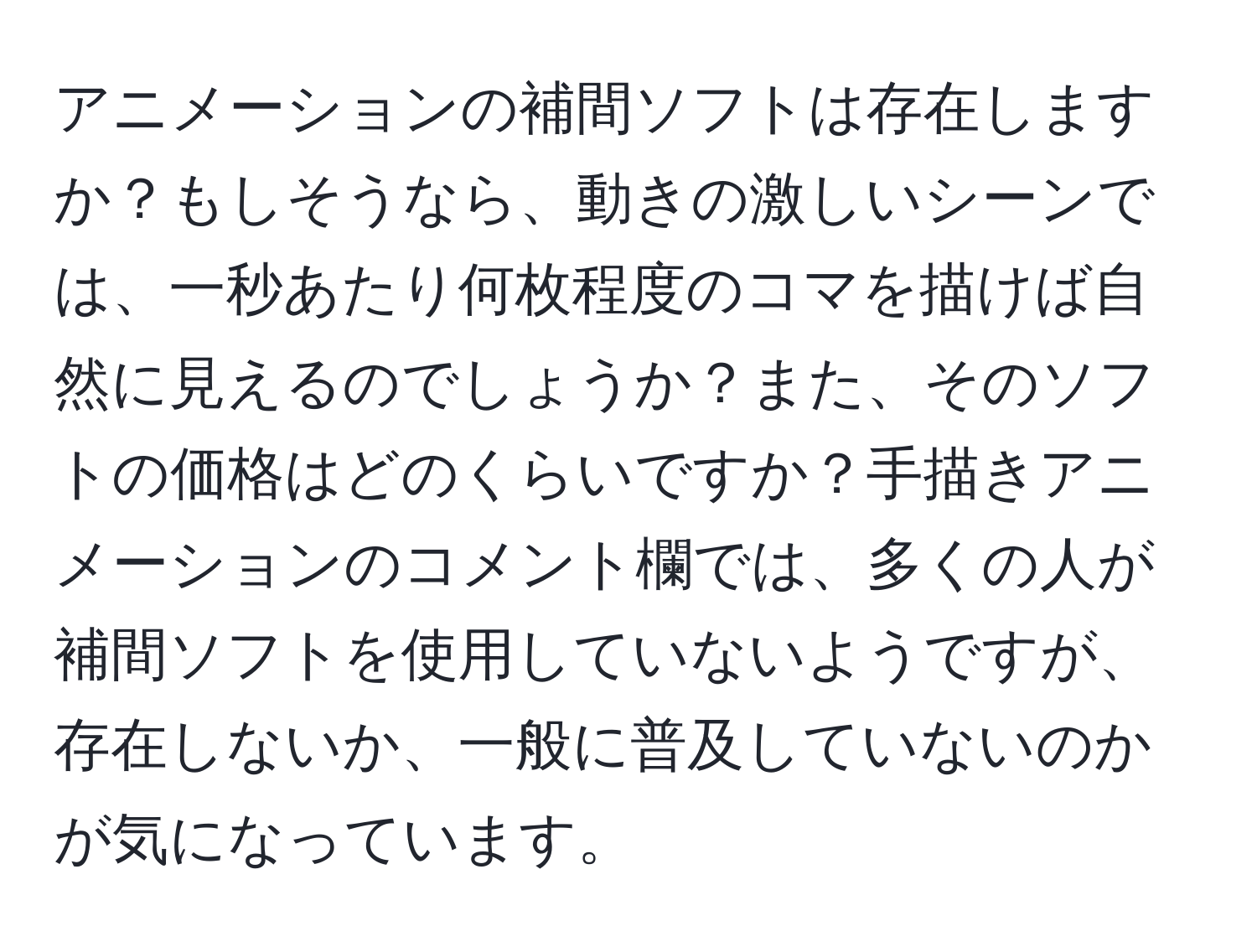 アニメーションの補間ソフトは存在しますか？もしそうなら、動きの激しいシーンでは、一秒あたり何枚程度のコマを描けば自然に見えるのでしょうか？また、そのソフトの価格はどのくらいですか？手描きアニメーションのコメント欄では、多くの人が補間ソフトを使用していないようですが、存在しないか、一般に普及していないのかが気になっています。