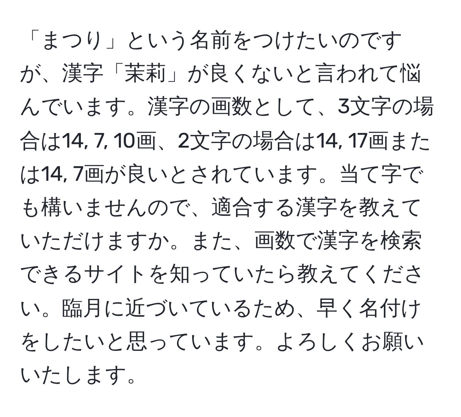 「まつり」という名前をつけたいのですが、漢字「茉莉」が良くないと言われて悩んでいます。漢字の画数として、3文字の場合は14, 7, 10画、2文字の場合は14, 17画または14, 7画が良いとされています。当て字でも構いませんので、適合する漢字を教えていただけますか。また、画数で漢字を検索できるサイトを知っていたら教えてください。臨月に近づいているため、早く名付けをしたいと思っています。よろしくお願いいたします。