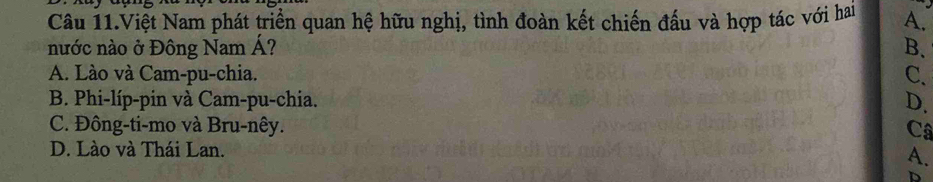 Câu 11.Việt Nam phát triển quan hệ hữu nghị, tình đoàn kết chiến đấu và hợp tác với hai A.
nước nào ở Đông Nam Á? B.
A. Lào và Cam-pu-chia. C.
B. Phi-líp-pin và Cam-pu-chia. D.
C. Đông-ti-mo và Bru-nêy. Câ
D. Lào và Thái Lan. A.