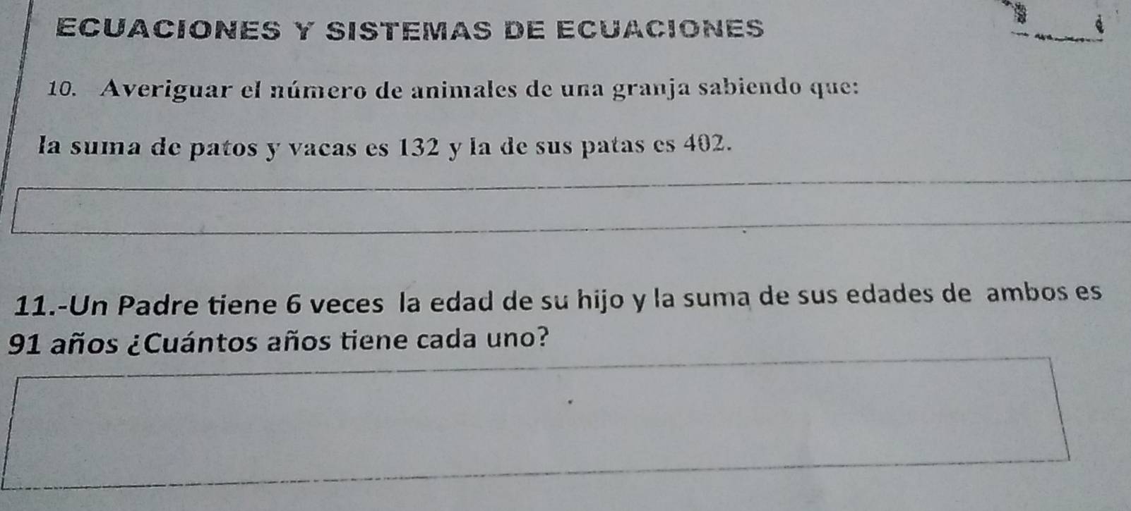 ECUACIONES y SISTéMAS DE ECUACIONES 
10. Averiguar el número de animales de una granja sabiendo que: 
la suma de patos y vacas es 132 y la de sus patas es 402. 
_ 
_ 
_ 
11.-Un Padre tiene 6 veces la edad de su hijo y la suma de sus edades de ambos es
91 años ¿Cuántos años tiene cada uno?