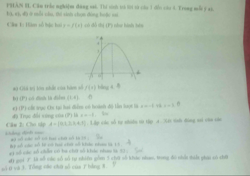 PHÀN II. Câu trấc nghiệm đủng sai. Thí sinh trá lời từ câu 1 đến cầu 4. Trong mỗi ý a), 
b), e), d) ở mỗi câu, thí sinh chọn đúng hoặc sai. 
Câu 1: Hàm số bậc hai y=f(x) có đồ thị (P) như hình bên 
a) Giá trị lớn nhất của hàm số f(x) bằng 4. 4
b) (P) có đinh là điểm (1:4). 
e) (P) cất trục Ox tại hai điểm có hoành độ lần lượt là x=-1 yá x=3,( 
d) Trục đối xứng của (P) là x=-1 Sa 
Câu 2: Cho tập A= 0;1;2;3;4;5. Lập các số tự nhiên từ tập 4. Xét tính đúng sai của các 
khẳng định sai: 
a) số các số có hai chữ số là25; 
b) số các số lê có hai chữ số khác nhau là 15. 
c) số các số chẵn có ba chữ số khác nhau là 52; 
d) gọi 7 là số các số số tự nhiên gồm 5 chữ số khác nhau, trong đó nhất thiết phái có chữ 
số 0 và 3. Tổng các chữ số của 7 bằng 8.