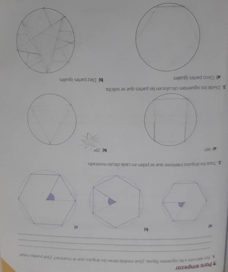 Para empezar 
_ 
1. Pon atención a las siguientes figuras. ¿Qué medida tieren los ángulos que se muestran? ¿Qué puedes notar 
_ 
_ 
a) 
2, Traza los ángulos interiores que se piden en cada círculo mostrado. 
a) 46° b) 29°
3. Divide los siguientes círculos en las partes que se solicita. 
a) Cinco partes iguales b) Diez partes iguales