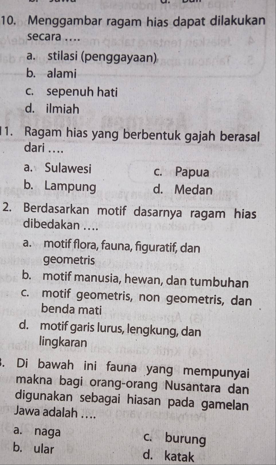 Menggambar ragam hias dapat dilakukan
secara ....
a. stilasi (penggayaan)
b. alami
c. sepenuh hati
d. ilmiah
1. Ragam hias yang berbentuk gajah berasal
dari ....
a. Sulawesi c. Papua
b. Lampung d. Medan
2. Berdasarkan motif dasarnya ragam hias
dibedakan ....
a. motif flora, fauna, figuratif, dan
geometris
b. motif manusia, hewan, dan tumbuhan
c. motif geometris, non geometris, dan
benda mati
d. motif garis lurus, lengkung, dan
lingkaran
3. Di bawah ini fauna yang mempunyai
makna bagi orang-orang Nusantara dan
digunakan sebagai hiasan pada gamelan
Jawa adalah ....
a. naga
c. burung
b. ular d. katak