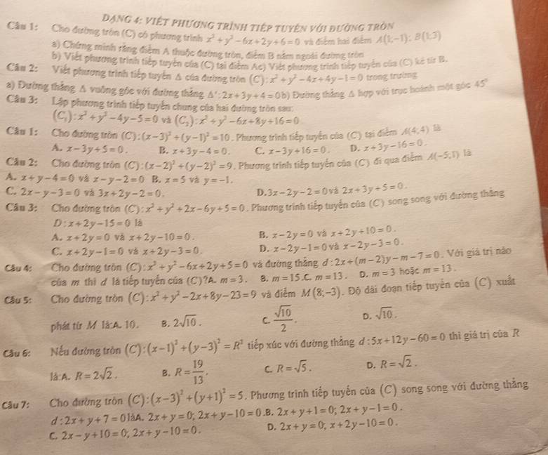 Dạng 4: việt phương trình tiệp tuyên với đường tròn
Cầu 1: Cho đường tròn (C) có phương trình x^2+y^2-6x+2y+6=0 và điểm hai điểm A(1;-1):B(1;3)
a) Chứng minh rằng điểm A thuộc đường tròn, điểm B năm ngoài đường tròn
b) Viết phương trình tiếp tuyển của (C) tại điểm Ac) Viết phương trình tiếp tuyển của (C) kê từr B.
Câu 2: Viết phương trình tiếp tuyển Δ của đường tròn (C): x^2+y^2-4x+4y-1=0 trong trường
a) Đường thẳng A vuỡng góc với đường thắng △ ':2x+3y+4=0b) Đường thắng △ hqp 1 với trục hoành một góc 45
Câu 3: Lập phương trình tiếp tuyển chung của hai đường tròn sau:
(C_1):x^3+y^3-4y-5=0 (C_2):x^2+y^2-6x+8y+16=0
Câu 1: Cho đường tròn (C):(x-3)^2+(y-1)^2=10. Phương trình tiếp tuyến của (C) tại điểm A(4;4)
A. x-3y+5=0. B. x+3y-4=0. C. x-3y+16=0. D. x+3y-16=0.
Câu 2: Cho đường tròn (C):(x-2)^2+(y-2)^2=9 *. Phương trình tiếp tuyển của (C) đi qua điểm A(-5,1) là
A. x+y-4=0 và x-y-2=0 B. x=5 và y=-1.
C. 2x-y-3=0 vá 3x+2y-2=0. D. 3x-2y-2=0 và 2x+3y+5=0.
Câu 3: Cho đường tròn (C): x^2+y^2+2x-6y+5=0. Phương trình tiếp tuyến của (C) song song với đường thắng
D: x+2y-15=0 là
A. x+2y=0 và x+2y-10=0. B. x-2y=0 và x+2y+10=0.
C. x+2y-1=0 và x+2y-3=0. D. x-2y-1=0 và x-2y-3=0.
Câu 4:  Cho đường tròn (C): x^3+y^2-6x+2y+5=0 và đường thắng d:2x+(m-2)y-m-7=0. Với giả trị nào
của m thì ợ là tiếp tuyển của (C)?A. m=3. B. m=15.C.m=13 D. m=3 hoặc m=13.
Câu 5:  Cho đường tròn (C): x^2+y^2-2x+8y-23=9 và điễm M(8;-3). Độ dài đoạn tiếp tuyển của (C) xuất
phát từ M là:A. 10. B. 2sqrt(10). C.  sqrt(10)/2 . D. sqrt(10).
Câu 6:  Nếu đường tròn (C): (x-1)^2+(y-3)^2=R^2 tiếp xúc với đường thẳng d : 5x+12y-60=0 thì giá trị của R
là A. R=2sqrt(2). B. R= 19/13 . C. R=sqrt(5). D. R=sqrt(2).
Câu 7: Cho đường tròn (C):(x-3)^2+(y+1)^2=5. Phương trình tiếp tuyến của (C) song song với đường thẳng
d: 2x+y+7=0]AA.2x+y=0;2x+y-10=0 .B. 2x+y+1=0;2x+y-1=0.
C. 2x-y+10=0,2x+y-10=0. D. 2x+y=0,x+2y-10=0.
