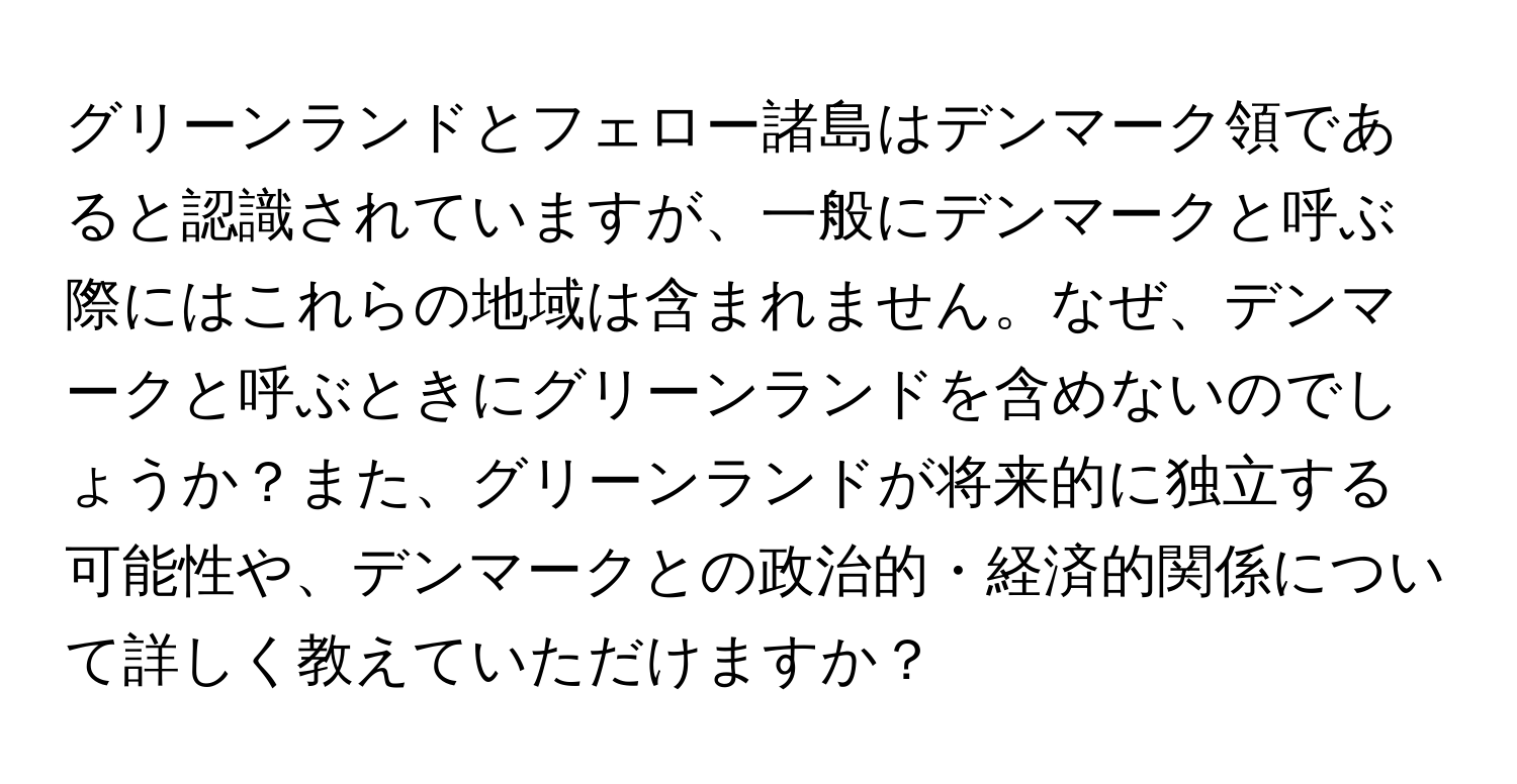 グリーンランドとフェロー諸島はデンマーク領であると認識されていますが、一般にデンマークと呼ぶ際にはこれらの地域は含まれません。なぜ、デンマークと呼ぶときにグリーンランドを含めないのでしょうか？また、グリーンランドが将来的に独立する可能性や、デンマークとの政治的・経済的関係について詳しく教えていただけますか？