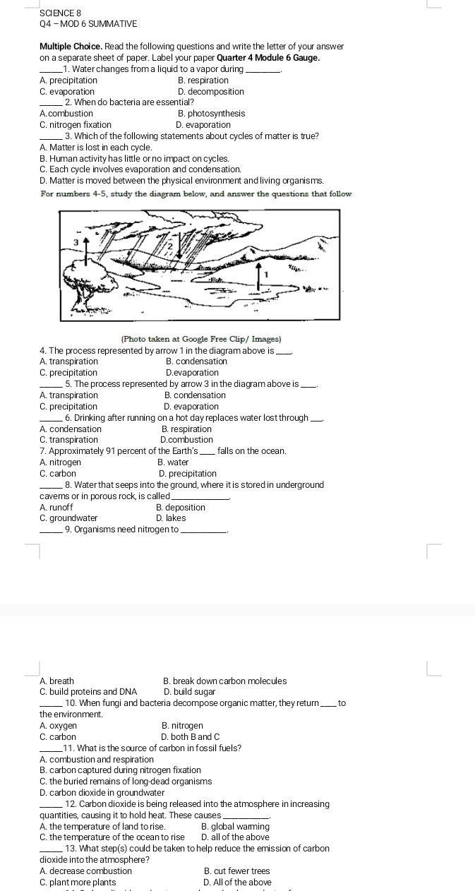 SCIENCE 8
Q4 - MOD 6 SUMMATIVE
Multiple Choice. Read the following questions and write the letter of your answer
on a separate sheet of paper. Label your paper Quarter 4 Module 6 Gauge.
_1. Water changes from a liquid to a vapor during_
A. precipitation B. respiration
C. evaporation D. decomposition
_ 2. When do bacteria are essential?
A. combustion B. photosynthesis
C. nitrogen fixation D. evaporation
_3. Which of the following statements about cycles of matter is true?
A. Matter is lost in each cycle.
B. Human activity has little or no impact on cycles.
C. Each cycle involves evaporation and condensation.
D. Matter is moved between the physical environment and living organisms.
For numbers 4-5, study the diagram below, and answer the questions that follow
(Photo taken at Google Free Clip/ Images)
4. The process represented by arrow 1 in the diagram above is
A. transpiration B. condensation
C. precipitation D.evaporation
_ 5. The process represented by arrow 3 in the diagram above is
A. transpiration B. condensation
C. precipitation D. evaporation
_6. Drinking after running on a hot day replaces water lost through_
A. condensation B. respiration
C. transpiration D.combustion
7. Approximately 91 percent of the Earth's_ falls on the ocean.
A. nitrogen B. water
C. carbon D. precipitation
_8. Water that seeps into the ground, where it is stored in underground
caverns or in porous rock, is called
A. runoff B. deposition
C. groundwater D. lakes
_ 9. Organisms need nitrogen to_
A. breath B. break down carbon molecules
C. build proteins and DNA D. build sugar
_ 10. When fungi and bacteria decompose organic matter, they return_ to
the environment.
A. oxygen B. nitrogen
C. carbon D. both B and C
_11. What is the source of carbon in fossil fuels?
A. combustion and respiration
B. carbon captured during nitrogen fixation
C. the buried remains of long-dead organisms
D. carbon dioxide in groundwater
_12. Carbon dioxide is being released into the atmosphere in increasing
quantities, causing it to hold heat. These causes_
A. the temperature of land to rise. B. global warming
C. the temperature of the ocean to rise D. all of the above
13. What step(s) could be taken to help reduce the emission of carbon
dioxide into the atmosphere?
A. decrease combustion B. cut fewer trees
C. plant more plants D. All of the above