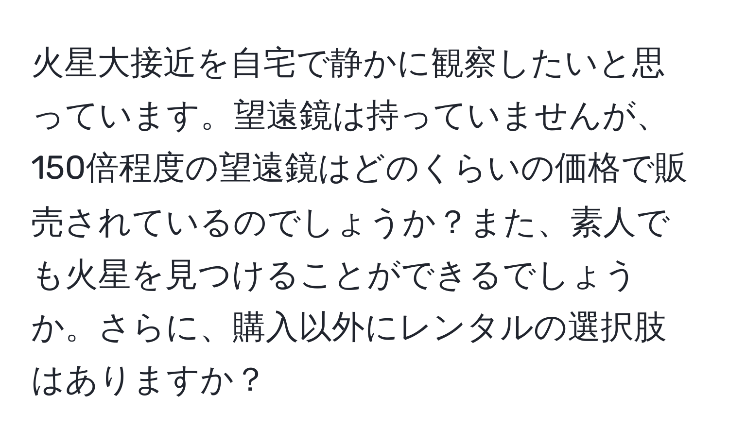 火星大接近を自宅で静かに観察したいと思っています。望遠鏡は持っていませんが、150倍程度の望遠鏡はどのくらいの価格で販売されているのでしょうか？また、素人でも火星を見つけることができるでしょうか。さらに、購入以外にレンタルの選択肢はありますか？